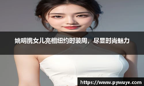 姚明携女儿亮相纽约时装周，尽显时尚魅力
