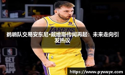 鹈鹕队交易安东尼·戴维斯传闻再起：未来走向引发热议