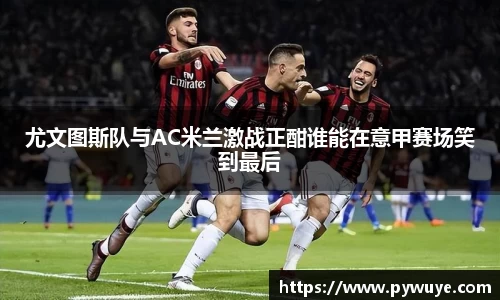 尤文图斯队与AC米兰激战正酣谁能在意甲赛场笑到最后