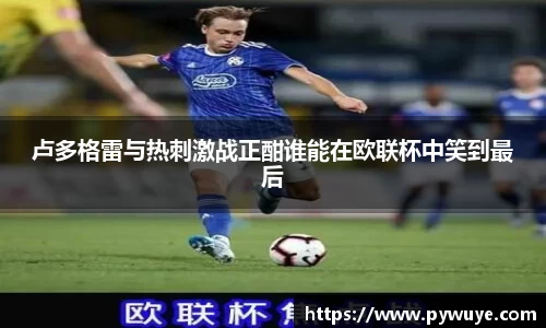 卢多格雷与热刺激战正酣谁能在欧联杯中笑到最后