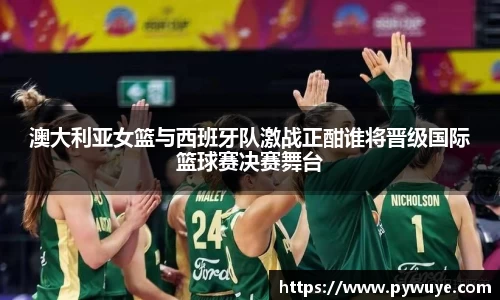 澳大利亚女篮与西班牙队激战正酣谁将晋级国际篮球赛决赛舞台