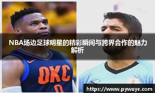 NBA场边足球明星的精彩瞬间与跨界合作的魅力解析