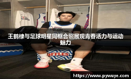 王鹤棣与足球明星同框合照展现青春活力与运动魅力