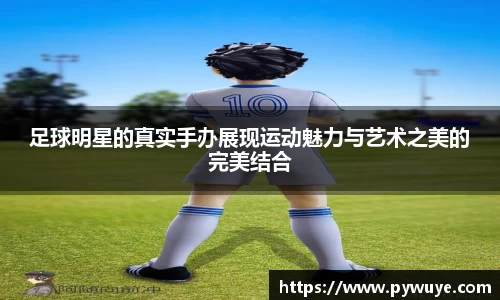 足球明星的真实手办展现运动魅力与艺术之美的完美结合